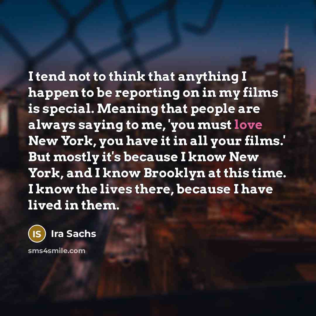 “I tend not to think that anything I happen to be reporting on in my films is special. Meaning that people are always saying to me, 'you must love New York, you have it in all your films.' But mostly it's because I know New York, and I know Brooklyn at this time. I know the lives there, because I…” quote by Ira Sachs