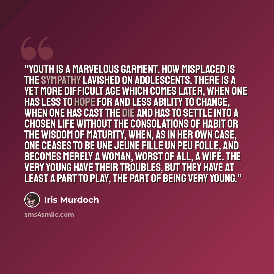 “Youth is a marvelous garment. How misplaced is the sympathy lavished on adolescents. There is a yet more difficult age which comes later, when one has less to hope for and less ability to change, when one has cast the die and has to settle into a chosen life without the consolations of habit or…” quote by Iris Murdoch