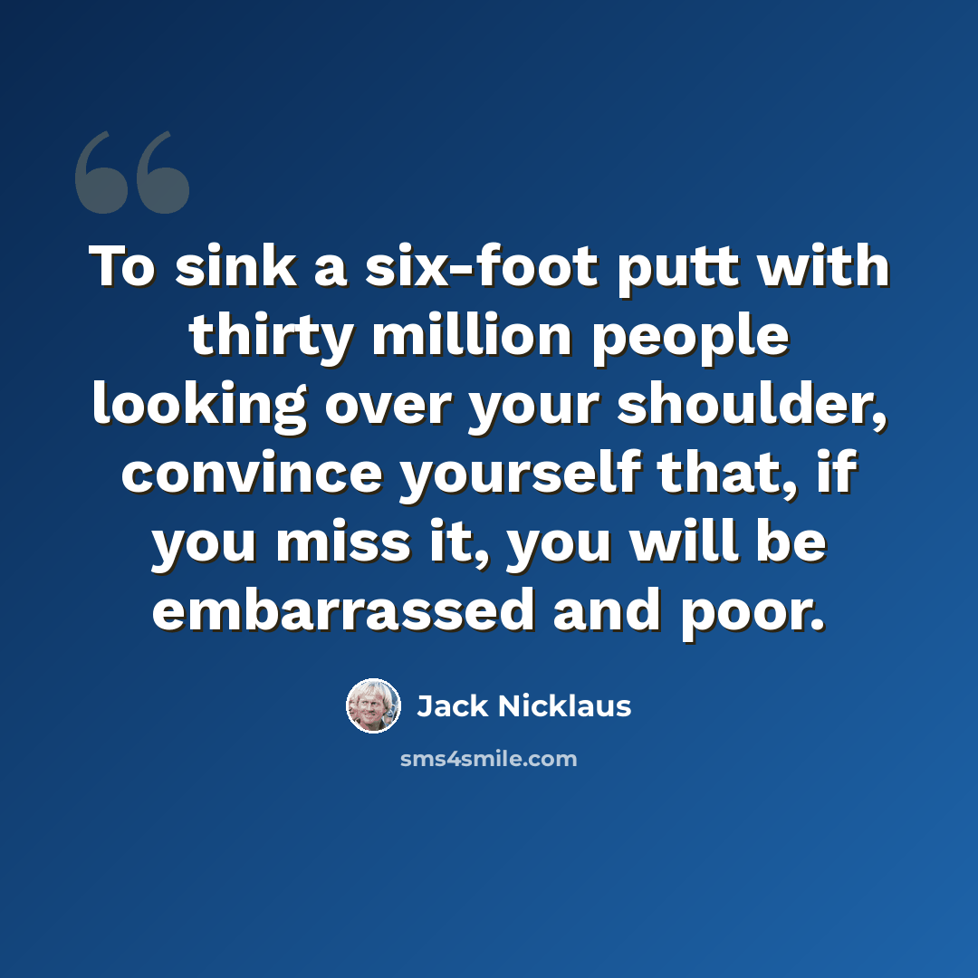 “To sink a six-foot putt with thirty million people looking over your shoulder, convince yourself that, if you miss it, you will be embarrassed and poor.” quote by Jack Nicklaus