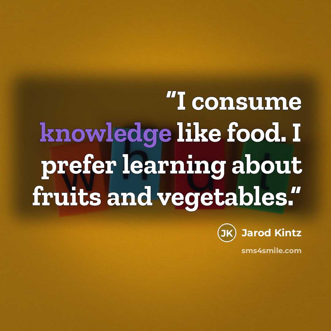 “I consume knowledge like food. I prefer learning about fruits and vegetables.” quote by Jarod Kintz