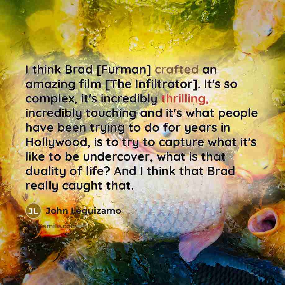 “I think Brad [Furman] crafted an amazing film [The Infiltrator]. It's so complex, it's incredibly thrilling, incredibly touching and it's what people have been trying to do for years in Hollywood, is to try to capture what it's like to be undercover, what is that duality of life? And I think that…” quote by John Leguizamo