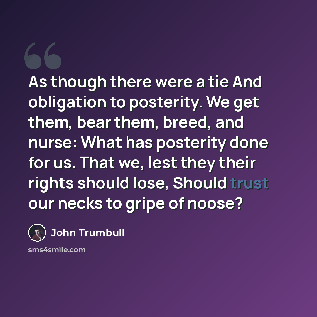 “As though there were a tie And obligation to posterity. We get them, bear them, breed, and nurse: What has posterity done for us. That we, lest they their rights should lose, Should trust our necks to gripe of noose?” quote by John Trumbull