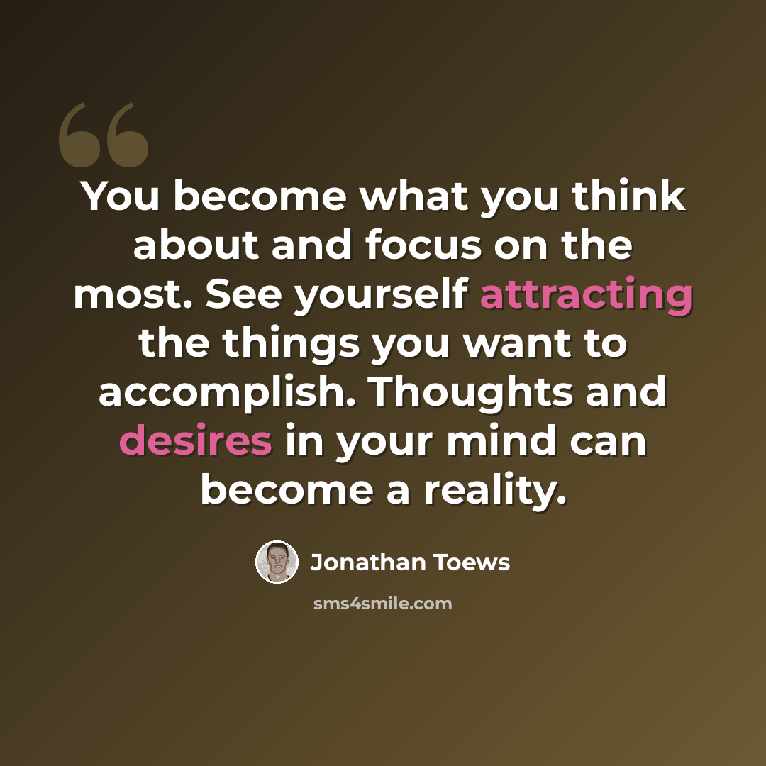 “You become what you think about and focus on the most. See yourself attracting the things you want to accomplish. Thoughts and desires in your mind can become a reality.” quote by Jonathan Toews