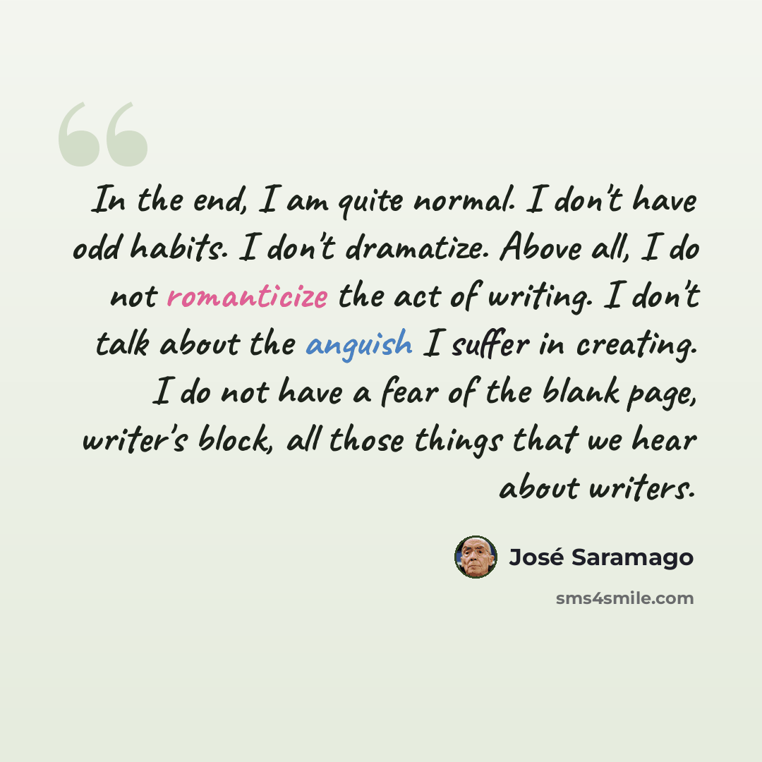 “In the end, I am quite normal. I don't have odd habits. I don't dramatize. Above all, I do not romanticize the act of writing. I don't talk about the anguish I suffer in creating. I do not have a fear of the blank page, writer's block, all those things that we hear about writers.” quote by Jose Saramago