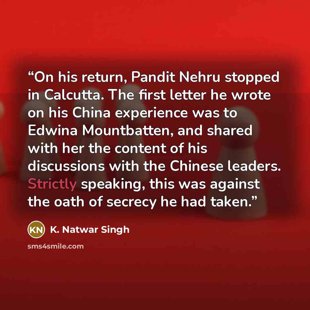 “On his return, Pandit Nehru stopped in Calcutta. The first letter he wrote on his China experience was to Edwina Mountbatten, and shared with her the content of his discussions with the Chinese leaders. Strictly speaking, this was against the oath of secrecy he had taken.” quote by K. Natwar Singh