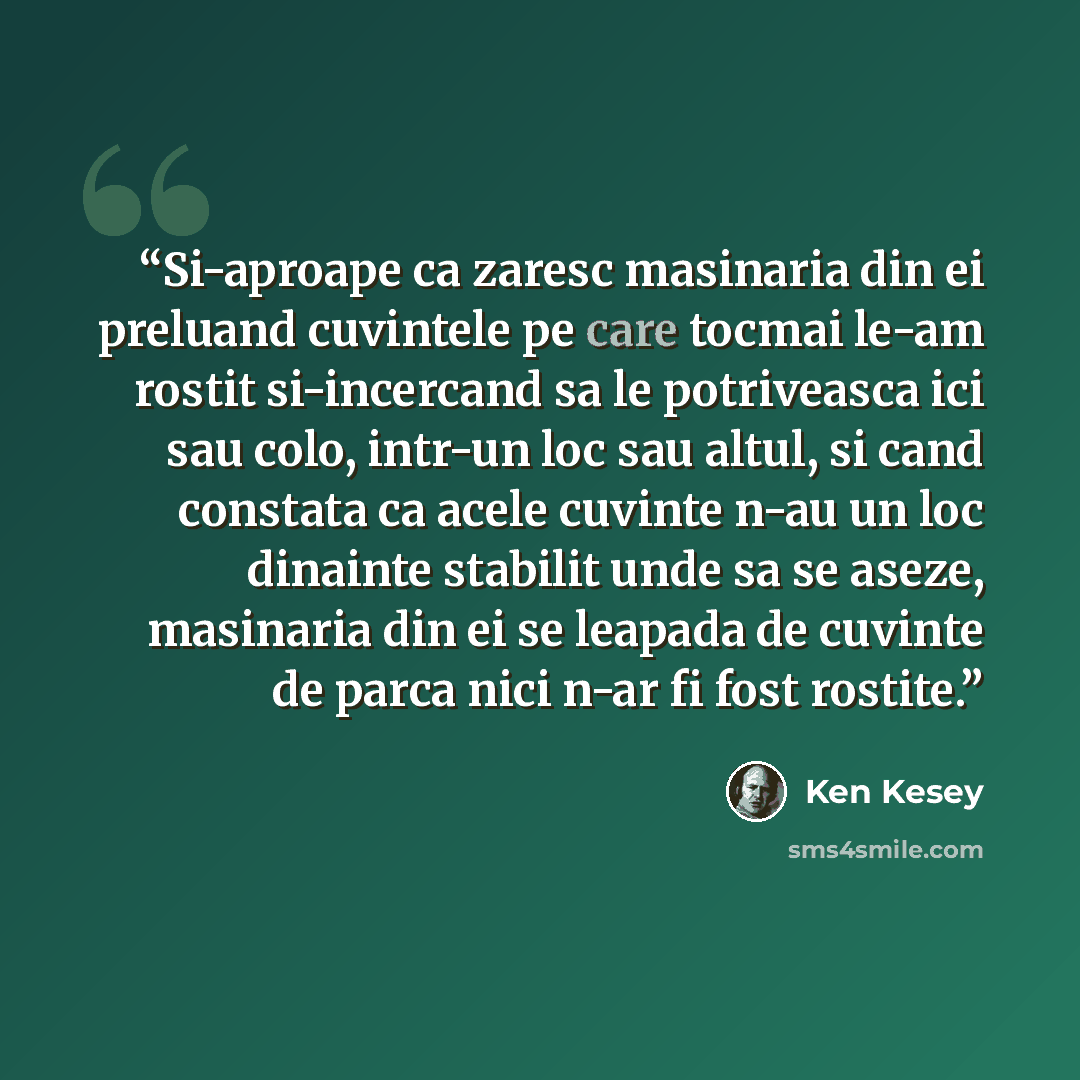 “Si-aproape ca zaresc masinaria din ei preluand cuvintele pe care tocmai le-am rostit si-incercand sa le potriveasca ici sau colo, intr-un loc sau altul, si cand constata ca acele cuvinte n-au un loc dinainte stabilit unde sa se aseze, masinaria din ei se leapada de cuvinte de parca nici n-ar fi…” quote by Ken Kesey