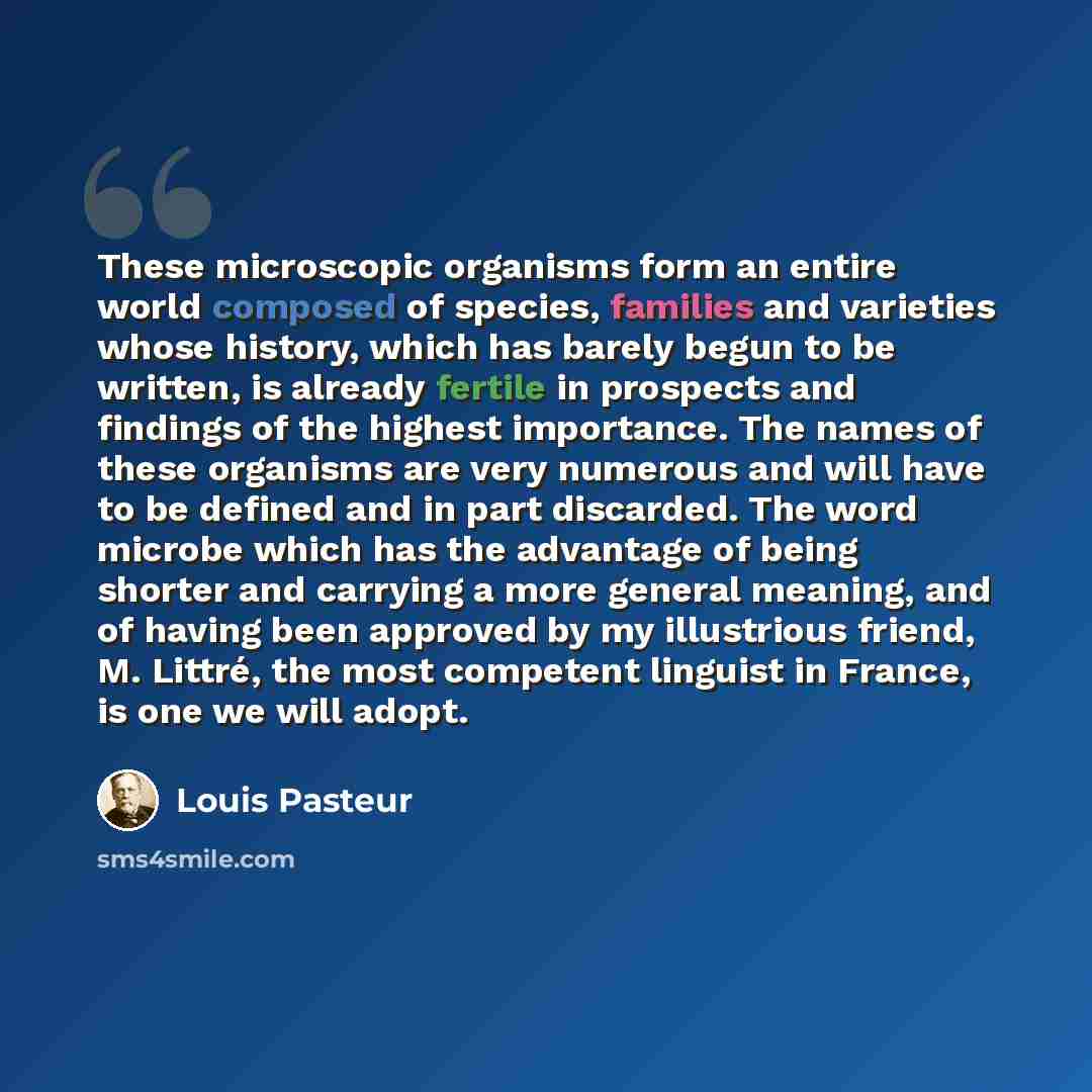 “These microscopic organisms form an entire world composed of species, families and varieties whose history, which has barely begun to be written, is already fertile in prospects and findings of the highest importance. The names of these organisms are very numerous and will have to be defined and…” quote by Louis Pasteur