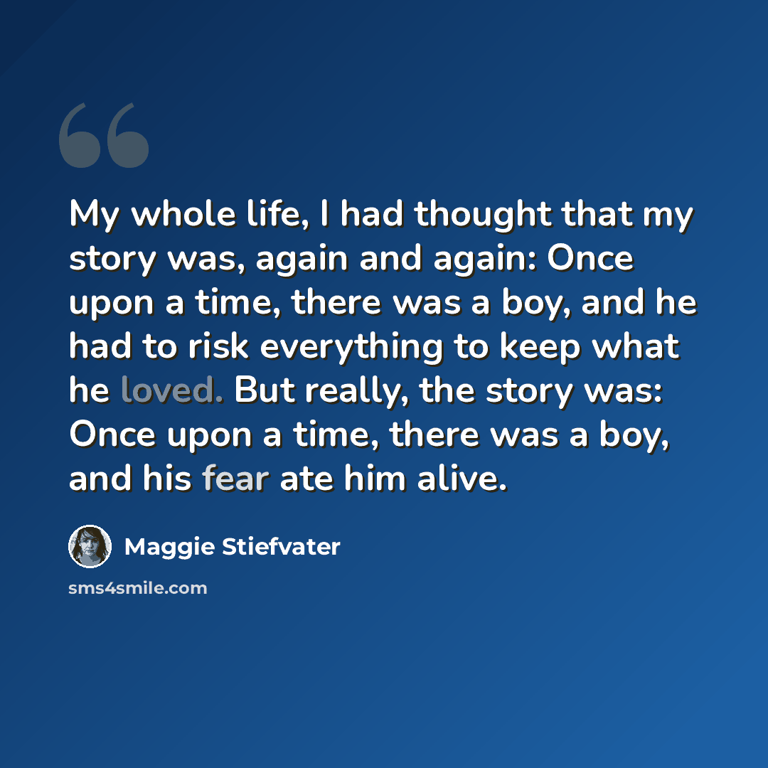 “My whole life, I had thought that my story was, again and again: Once upon a time, there was a boy, and he had to risk everything to keep what he loved. But really, the story was: Once upon a time, there was a boy, and his fear ate him alive.” quote by Maggie Stiefvater