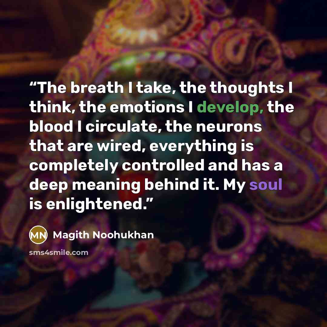 “The breath I take, the thoughts I think, the emotions I develop, the blood I circulate, the neurons that are wired, everything is completely controlled and has a deep meaning behind it. My soul is enlightened.” quote by Magith Noohukhan