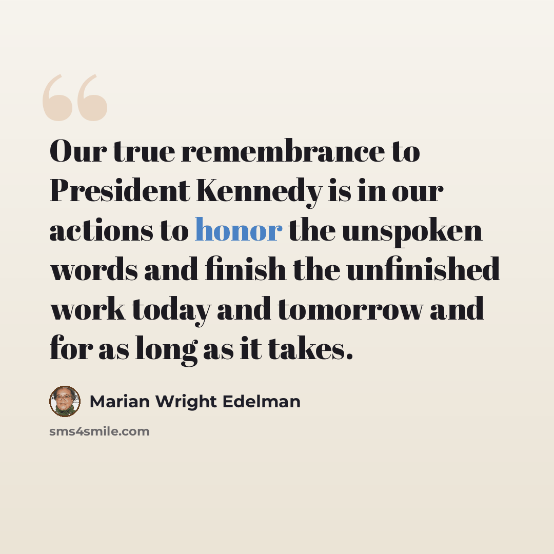 “Our true remembrance to President Kennedy is in our actions to honor the unspoken words and finish the unfinished work today and tomorrow and for as long as it takes.” quote by Marian Wright Edelman
