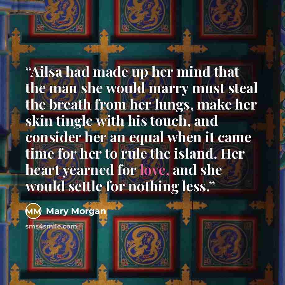 “Ailsa had made up her mind that the man she would marry must steal the breath from her lungs, make her skin tingle with his touch, and consider her an equal when it came time for her to rule the island. Her heart yearned for love, and she would settle for nothing less.” quote by Mary Morgan
