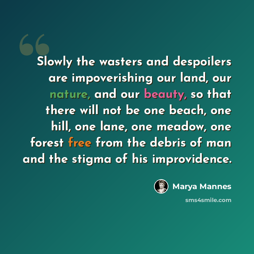 “Slowly the wasters and despoilers are impoverishing our land, our nature, and our beauty, so that there will not be one beach, one hill, one lane, one meadow, one forest free from the debris of man and the stigma of his improvidence.” quote by Marya Mannes
