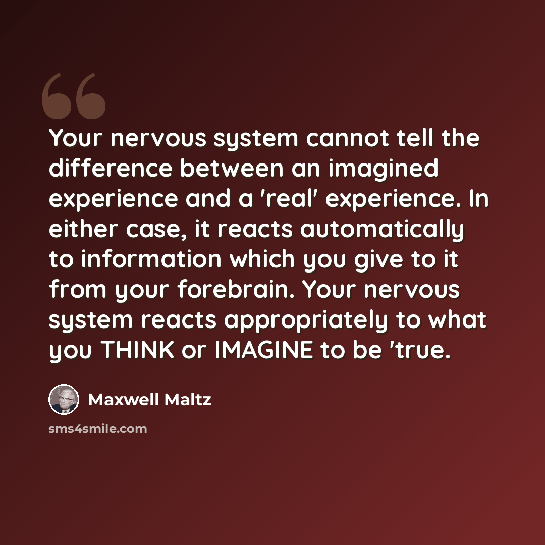 “Your nervous system cannot tell the difference between an imagined experience and a 'real' experience. In either case, it reacts automatically to information which you give to it from your forebrain. Your nervous system reacts appropriately to what you THINK or IMAGINE to be 'true.” quote by Maxwell Maltz