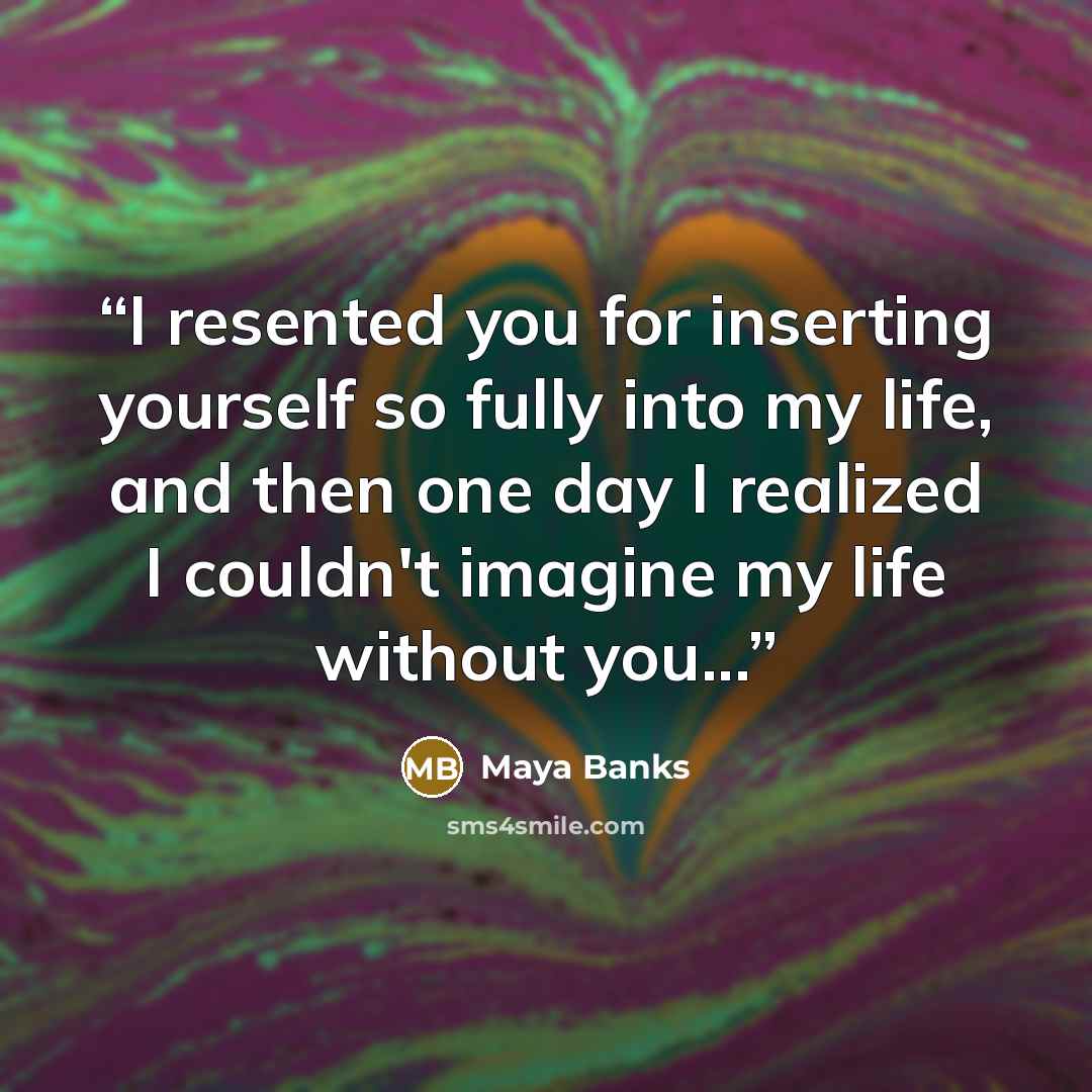 “I resented you for inserting yourself so fully into my life, and then one day I realized I couldn't imagine my life without you...” quote by Maya Banks