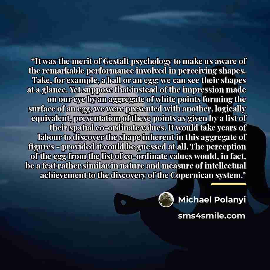 “It was the merit of Gestalt psychology to make us aware of the remarkable performance involved in perceiving shapes. Take, for example, a ball or an egg: we can see their shapes at a glance. Yet suppose that instead of the impression made on our eye by an aggregate of white points forming the…” quote by Michael Polanyi