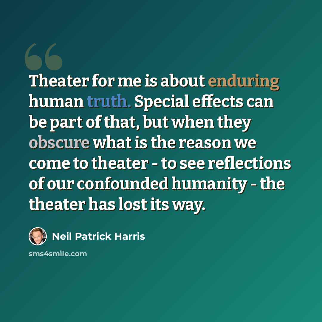 “Theater for me is about enduring human truth. Special effects can be part of that, but when they obscure what is the reason we come to theater - to see reflections of our confounded humanity - the theater has lost its way.” quote by Neil Patrick Harris