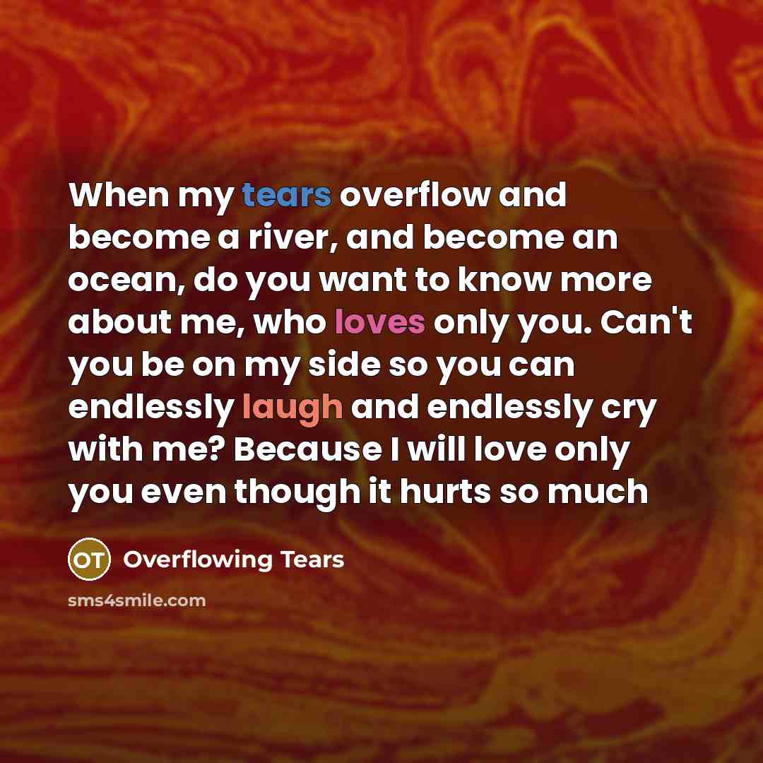 “When my tears overflow and become a river, and become an ocean, do you want to know more about me, who loves only you. Can't you be on my side so you can endlessly laugh and endlessly cry with me? Because I will love only you even though it hurts so much” quote by Overflowing Tears
