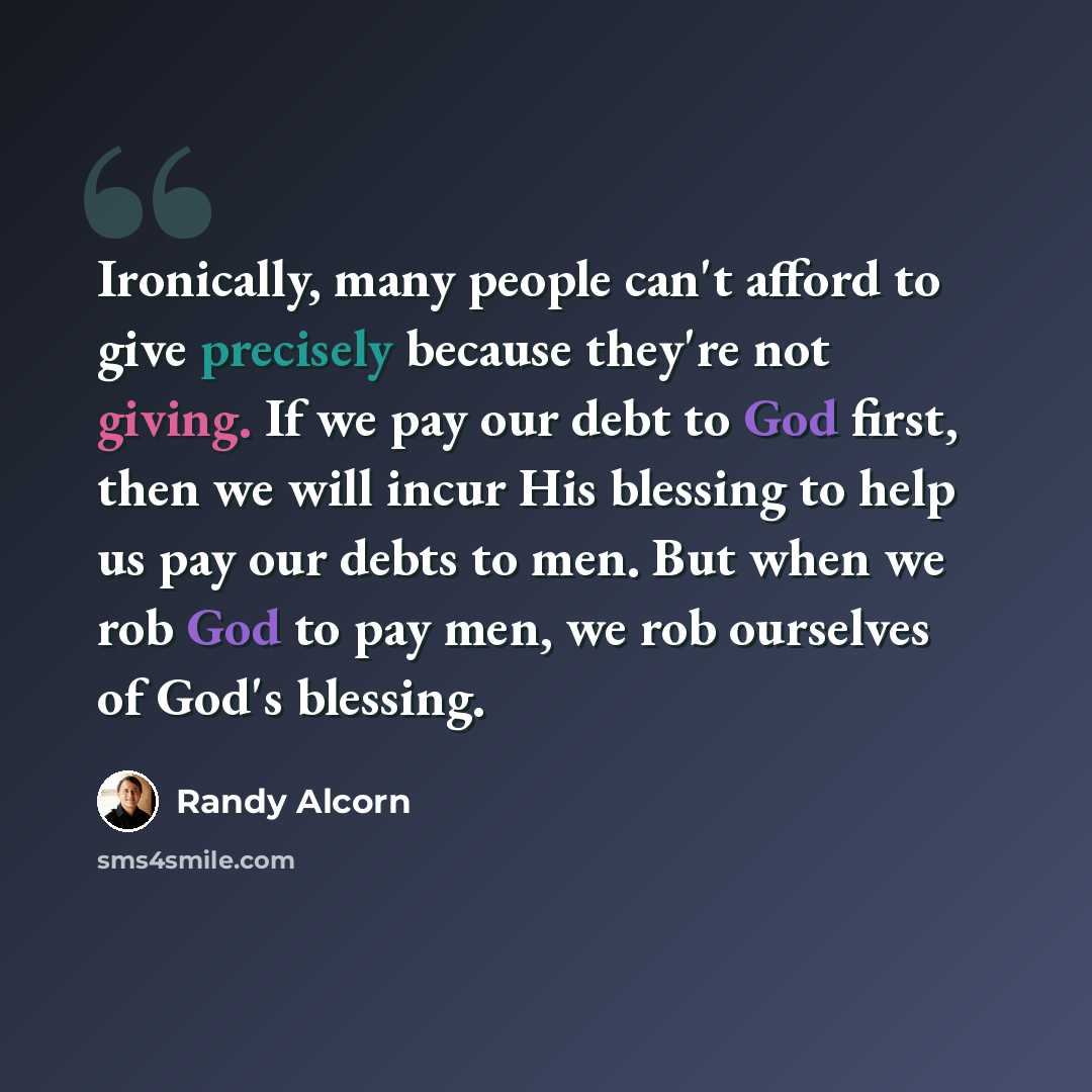 “Ironically, many people can't afford to give precisely because they're not giving. If we pay our debt to God first, then we will incur His blessing to help us pay our debts to men. But when we rob God to pay men, we rob ourselves of God's blessing.” quote by Randy Alcorn