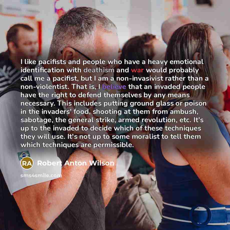 “I like pacifists and people who have a heavy emotional identification with deathism and war would probably call me a pacifist, but I am a non-invasivist rather than a non-violentist. That is, I believe that an invaded people have the right to defend themselves by any means necessary. This includes…” quote by Robert Anton Wilson
