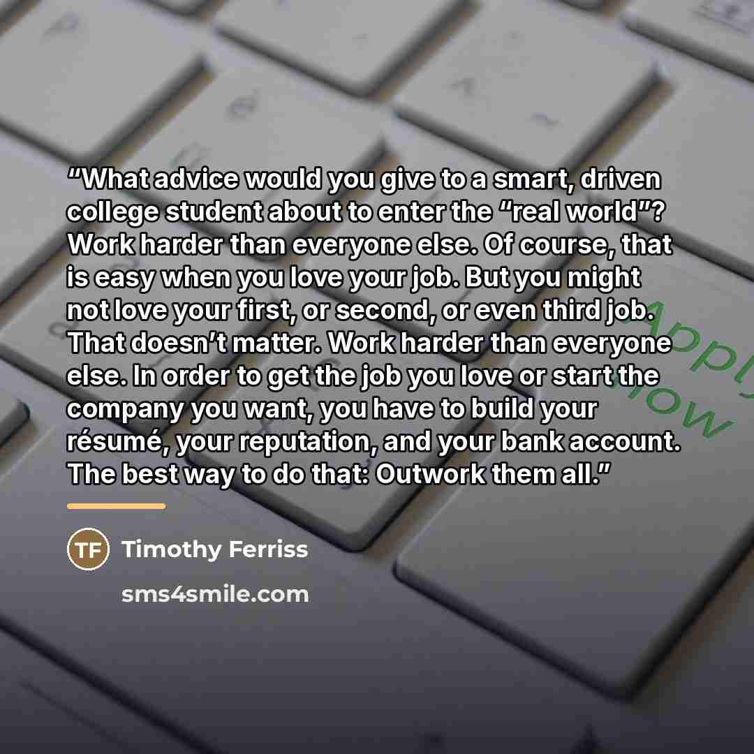 “What advice would you give to a smart, driven college student about to enter the “real world”? Work harder than everyone else. Of course, that is easy when you love your job. But you might not love your first, or second, or even third job. That doesn’t matter. Work harder than everyone else. In…” quote by Timothy Ferriss