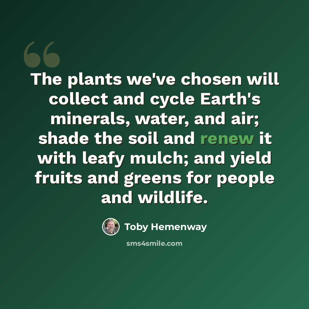 “The plants we've chosen will collect and cycle Earth's minerals, water, and air; shade the soil and renew it with leafy mulch; and yield fruits and greens for people and wildlife.” quote by Toby Hemenway