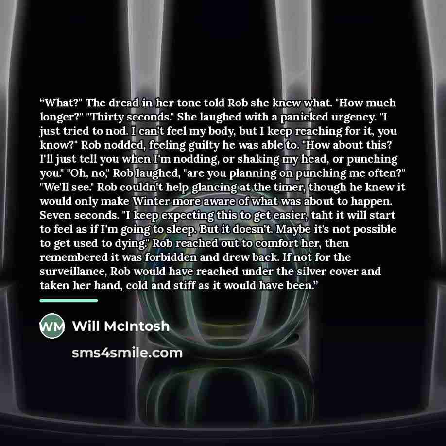 “What?" The dread in her tone told Rob she knew what. "How much longer?" "Thirty seconds." She laughed with a panicked urgency. "I just tried to nod. I can't feel my body, but I keep reaching for it, you know?" Rob nodded, feeling guilty he was able to. "How about this? I'll just tell you when I'm…” quote by Will McIntosh