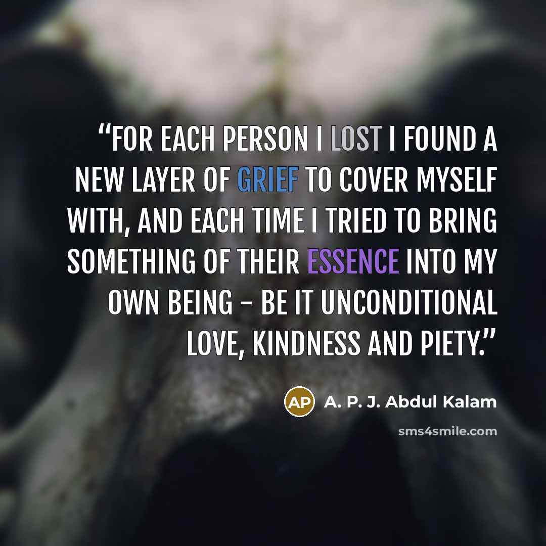 “For each person I lost I found a new layer of grief to cover myself with, and each time I tried to bring something of their essence into my own being - be it unconditional love, kindness and piety.” quote by A. P. J. Abdul Kalam