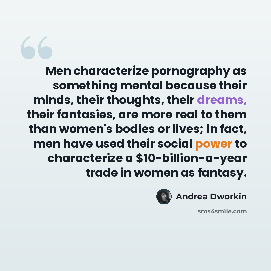 “Men characterize pornography as something mental because their minds, their thoughts, their dreams, their fantasies, are more real to them than women's bodies or lives; in fact, men have used their social power to characterize a $10-billion-a-year trade in women as fantasy.” quote by Andrea Dworkin