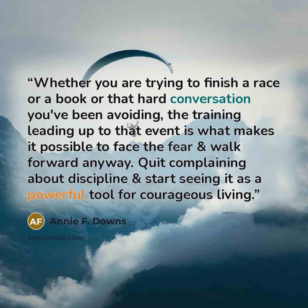 “Whether you are trying to finish a race or a book or that hard conversation you've been avoiding, the training leading up to that event is what makes it possible to face the fear & walk forward anyway. Quit complaining about discipline & start seeing it as a powerful tool for courageous living.” quote by Annie F. Downs