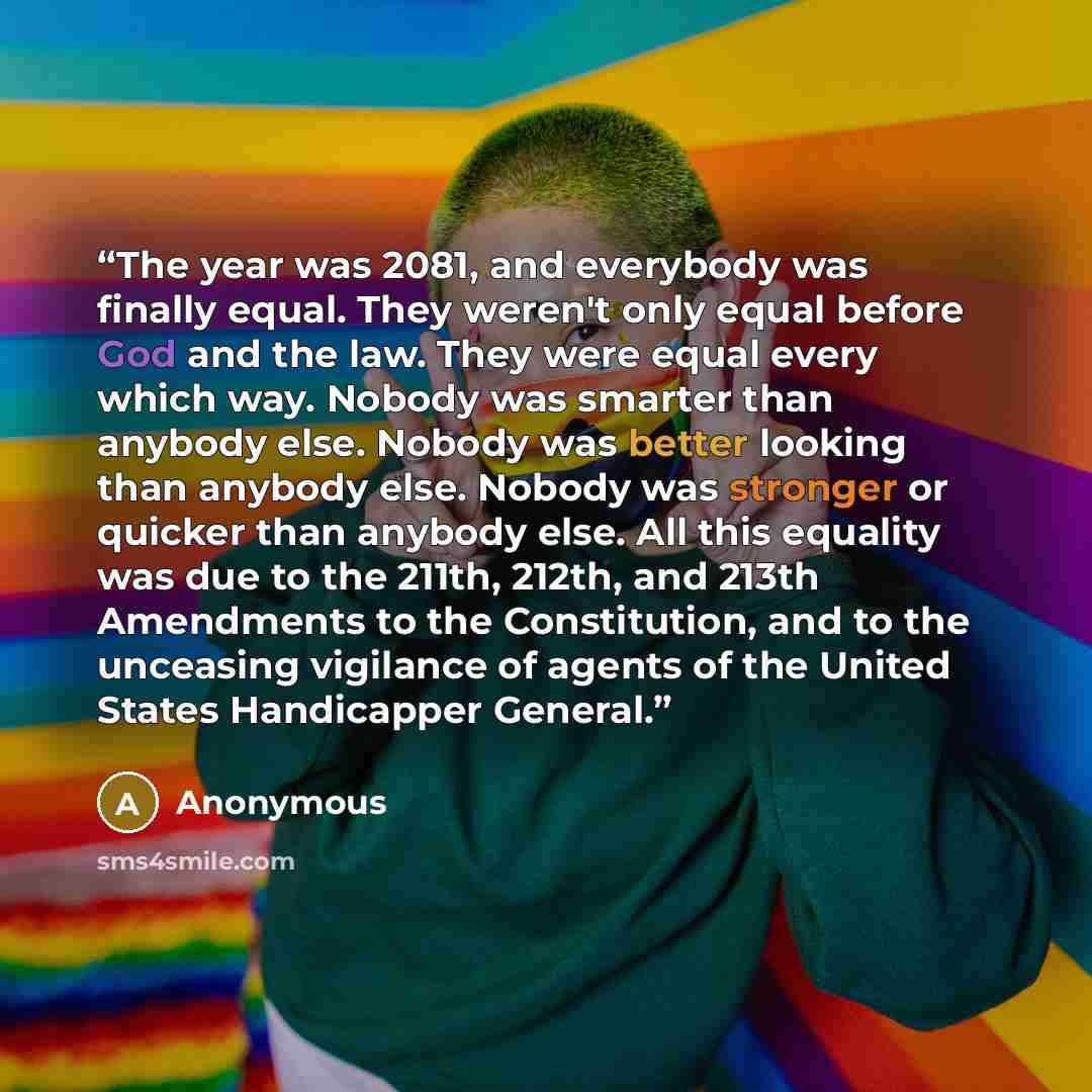 “The year was 2081, and everybody was finally equal. They weren't only equal before God and the law. They were equal every which way. Nobody was smarter than anybody else. Nobody was better looking than anybody else. Nobody was stronger or quicker than anybody else. All this equality was due to the…” quote by Anonymous