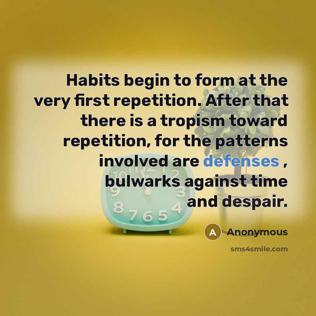 “Habits begin to form at the very first repetition. After that there is a tropism toward repetition, for the patterns involved are defenses , bulwarks against time and despair.” quote by Anonymous