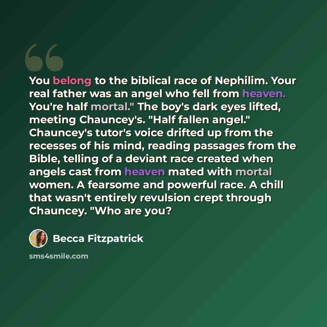 “You belong to the biblical race of Nephilim. Your real father was an angel who fell from heaven. You're half mortal." The boy's dark eyes lifted, meeting Chauncey's. "Half fallen angel." Chauncey's tutor's voice drifted up from the recesses of his mind, reading passages from the Bible, telling of…” quote by Becca Fitzpatrick