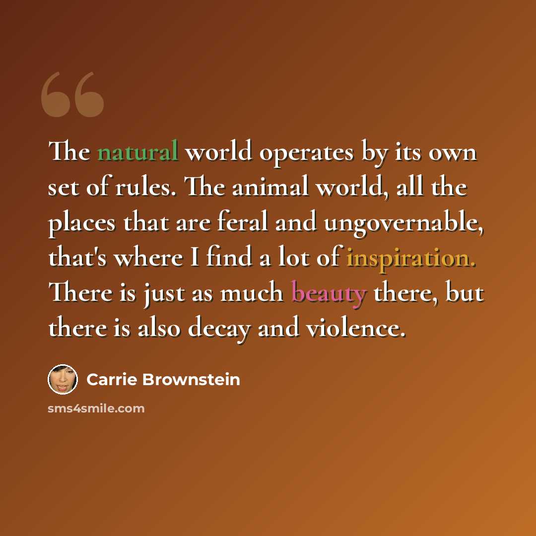 “The natural world operates by its own set of rules. The animal world, all the places that are feral and ungovernable, that's where I find a lot of inspiration. There is just as much beauty there, but there is also decay and violence.” quote by Carrie Brownstein