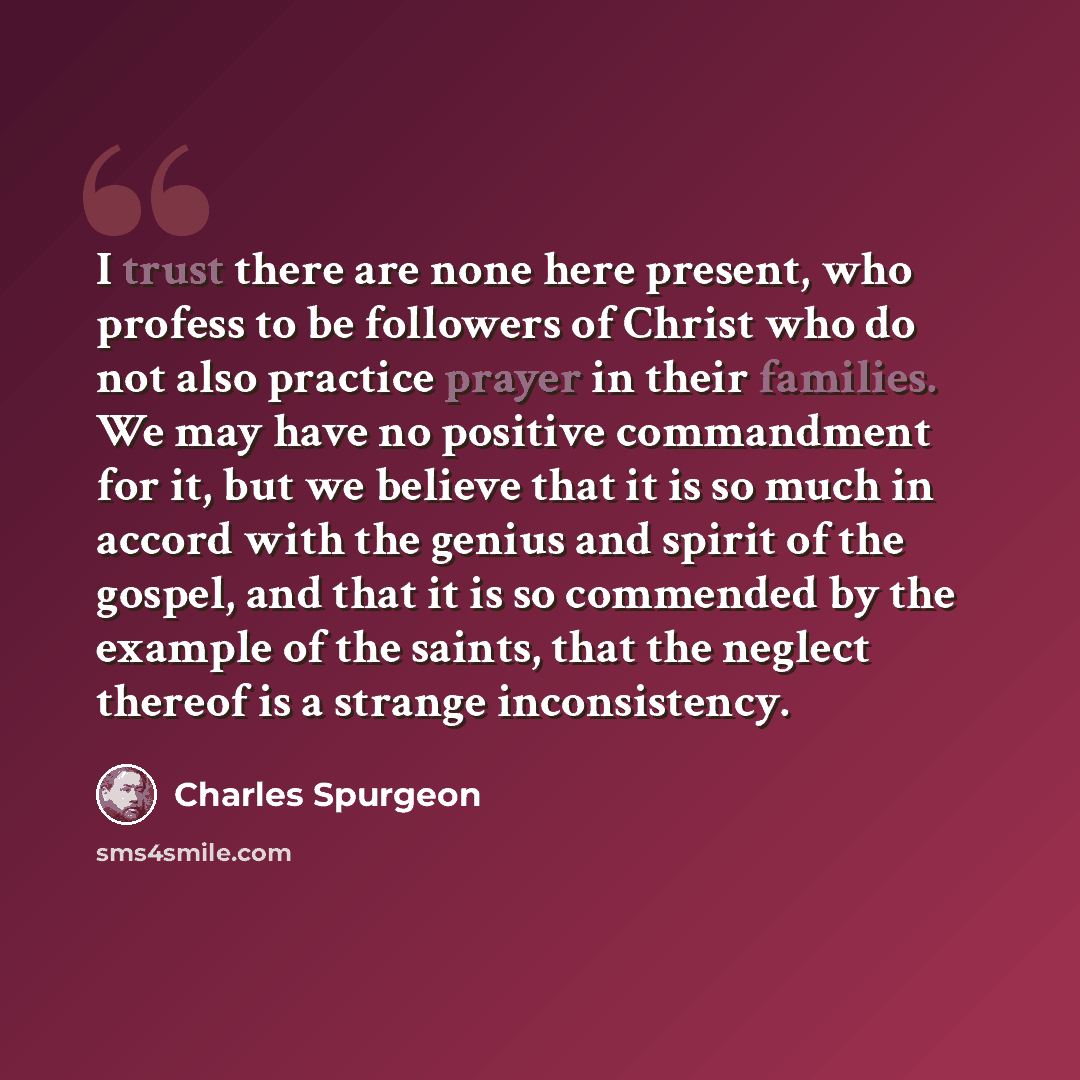 “I trust there are none here present, who profess to be followers of Christ who do not also practice prayer in their families. We may have no positive commandment for it, but we believe that it is so much in accord with the genius and spirit of the gospel, and that it is so commended by the example…” quote by Charles Spurgeon