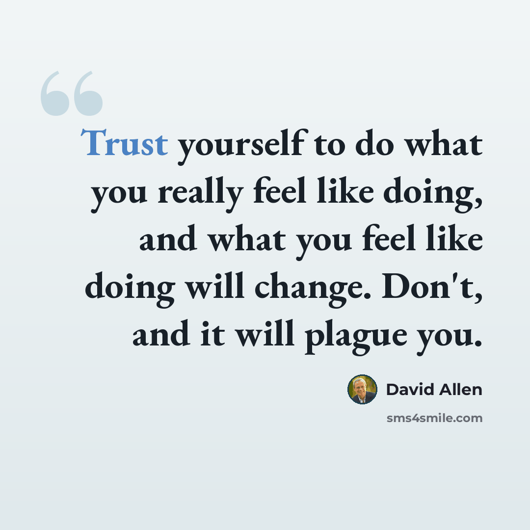 “Trust yourself to do what you really feel like doing, and what you feel like doing will change. Don't, and it will plague you.” quote by David Allen
