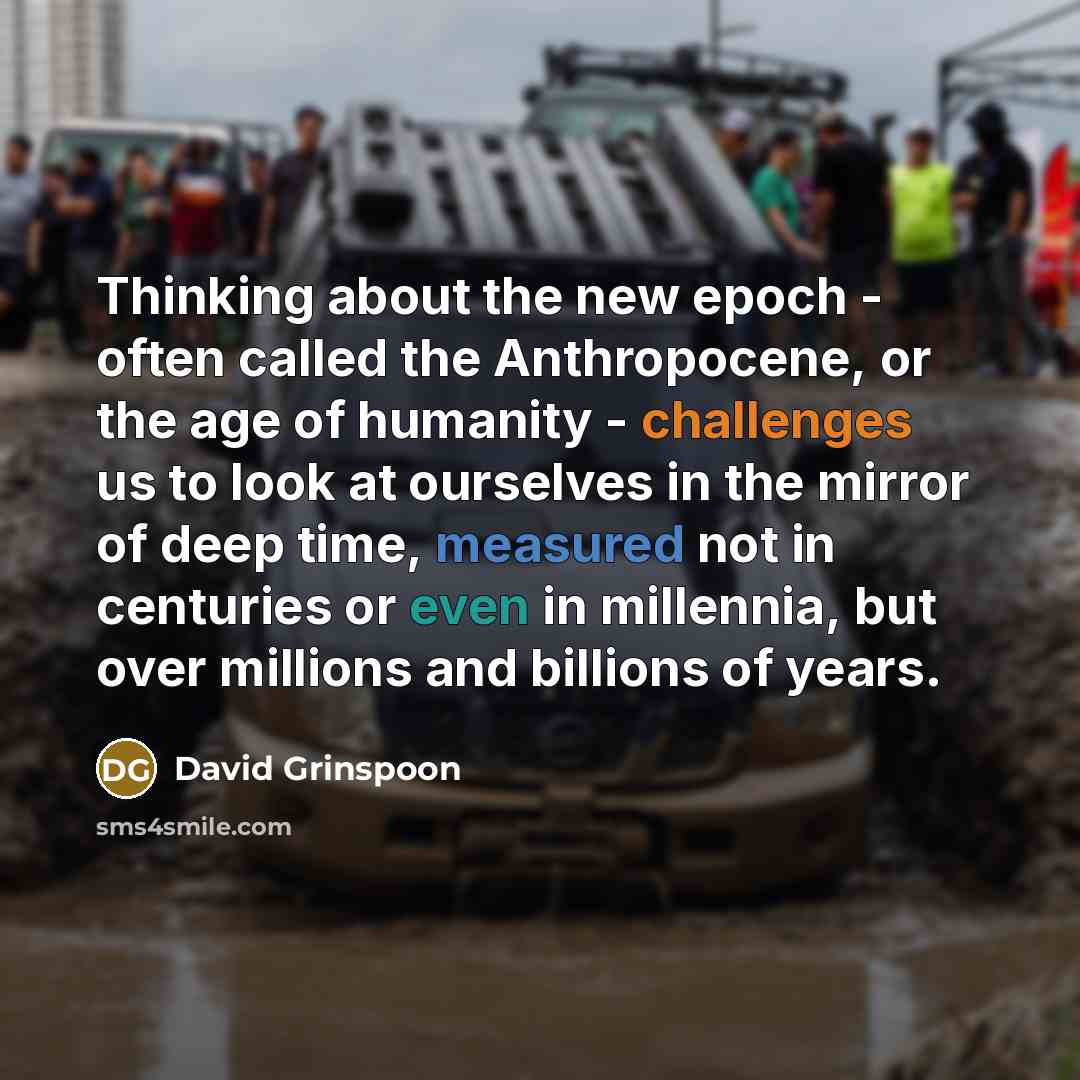 “Thinking about the new epoch - often called the Anthropocene, or the age of humanity - challenges us to look at ourselves in the mirror of deep time, measured not in centuries or even in millennia, but over millions and billions of years.” quote by David Grinspoon