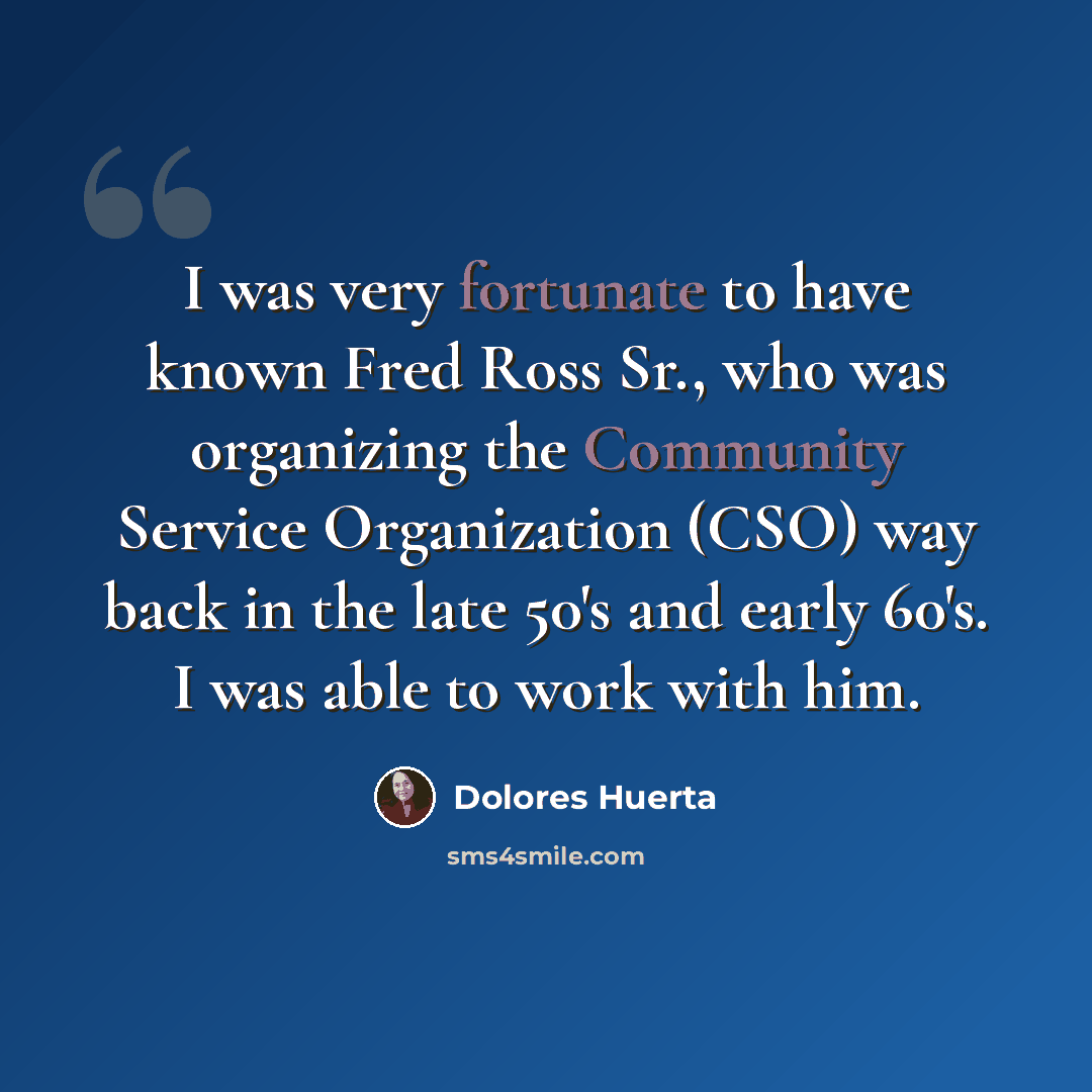 “I was very fortunate to have known Fred Ross Sr., who was organizing the Community Service Organization (CSO) way back in the late 50's and early 60's. I was able to work with him.” quote by Dolores Huerta
