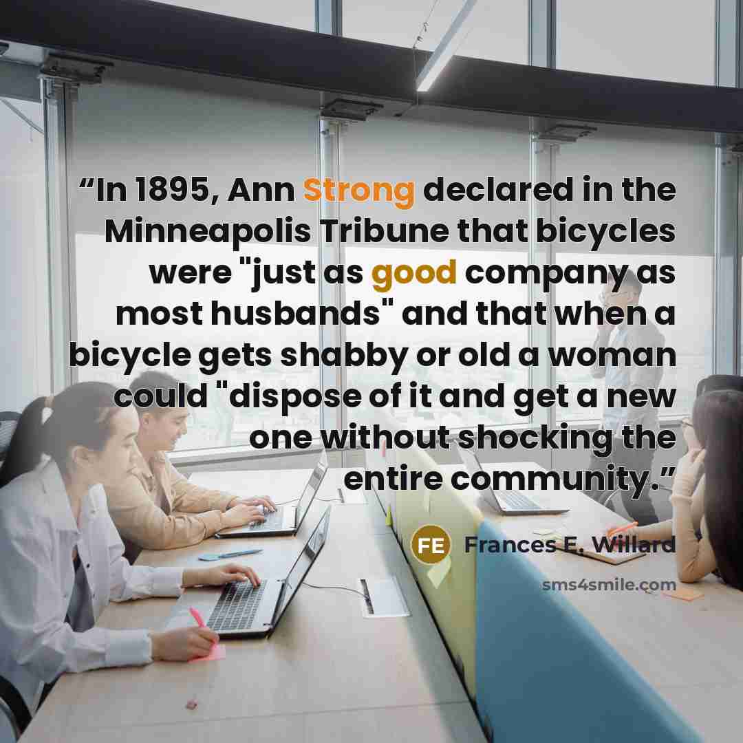 “In 1895, Ann Strong declared in the Minneapolis Tribune that bicycles were "just as good company as most husbands" and that when a bicycle gets shabby or old a woman could "dispose of it and get a new one without shocking the entire community.” quote by Frances E. Willard