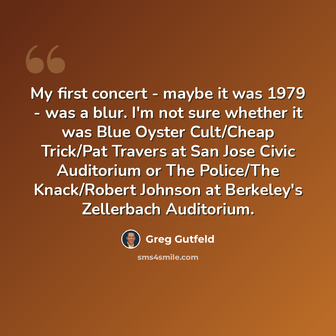 “My first concert - maybe it was 1979 - was a blur. I'm not sure whether it was Blue Oyster Cult/Cheap Trick/Pat Travers at San Jose Civic Auditorium or The Police/The Knack/Robert Johnson at Berkeley's Zellerbach Auditorium.” quote by Greg Gutfeld