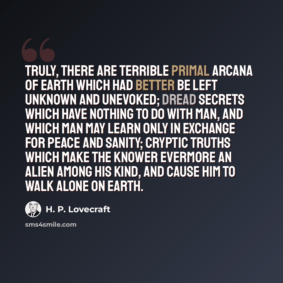 “Truly, there are terrible primal arcana of earth which had better be left unknown and unevoked; dread secrets which have nothing to do with man, and which man may learn only in exchange for peace and sanity; cryptic truths which make the knower evermore an alien among his kind, and cause him to…” quote by H. P. Lovecraft