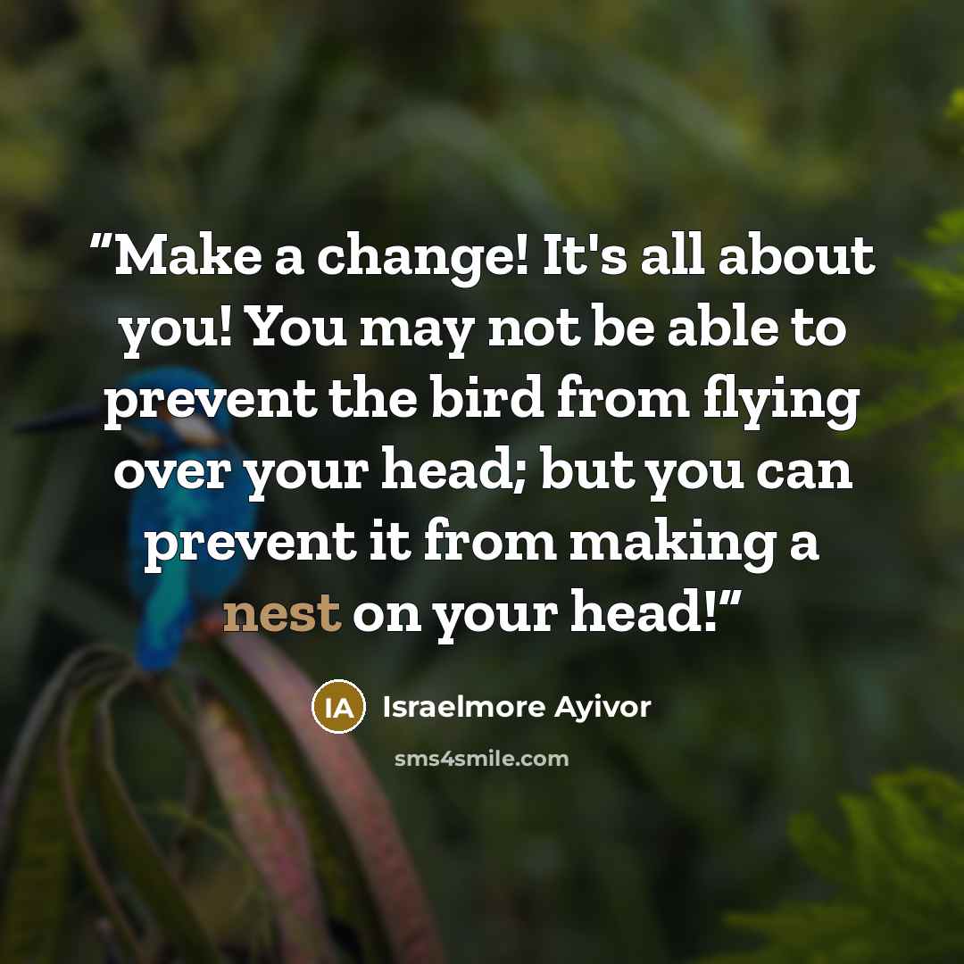 “Make a change! It's all about you! You may not be able to prevent the bird from flying over your head; but you can prevent it from making a nest on your head!” quote by Israelmore Ayivor