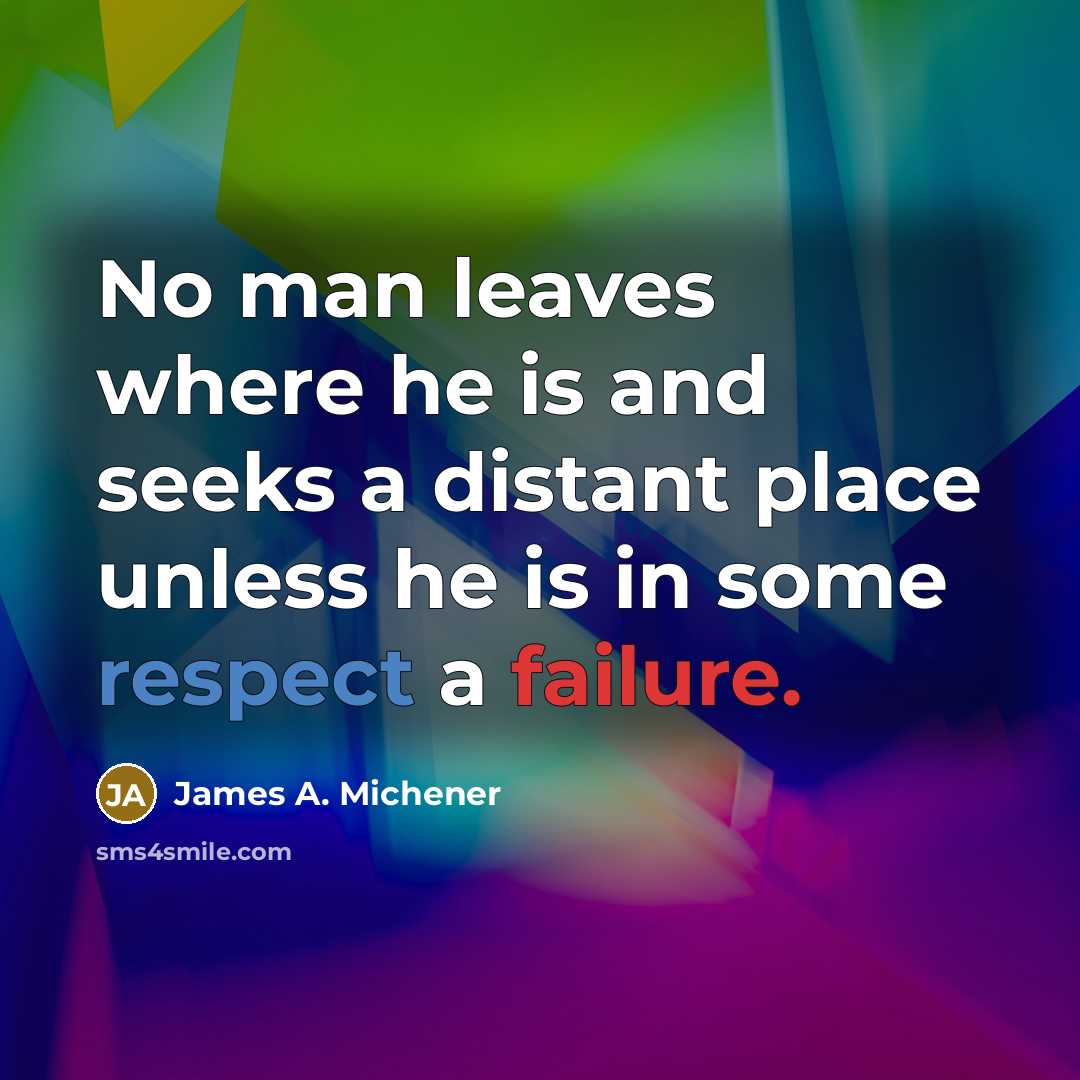 “No man leaves where he is and seeks a distant place unless he is in some respect a failure.” quote by James A. Michener