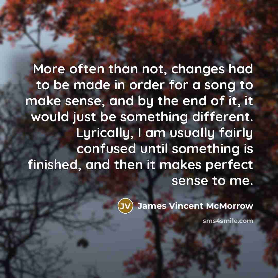 “More often than not, changes had to be made in order for a song to make sense, and by the end of it, it would just be something different. Lyrically, I am usually fairly confused until something is finished, and then it makes perfect sense to me.” quote by James Vincent McMorrow