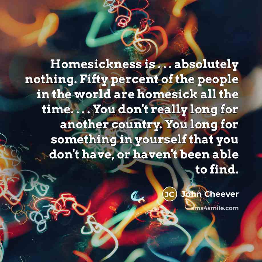 “Homesickness is . . . absolutely nothing. Fifty percent of the people in the world are homesick all the time. . . . You don't really long for another country. You long for something in yourself that you don't have, or haven't been able to find.” quote by John Cheever