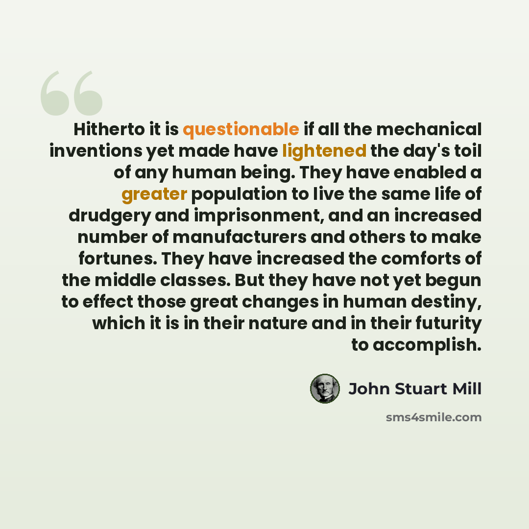 “Hitherto it is questionable if all the mechanical inventions yet made have lightened the day's toil of any human being. They have enabled a greater population to live the same life of drudgery and imprisonment, and an increased number of manufacturers and others to make fortunes. They have…” quote by John Stuart Mill