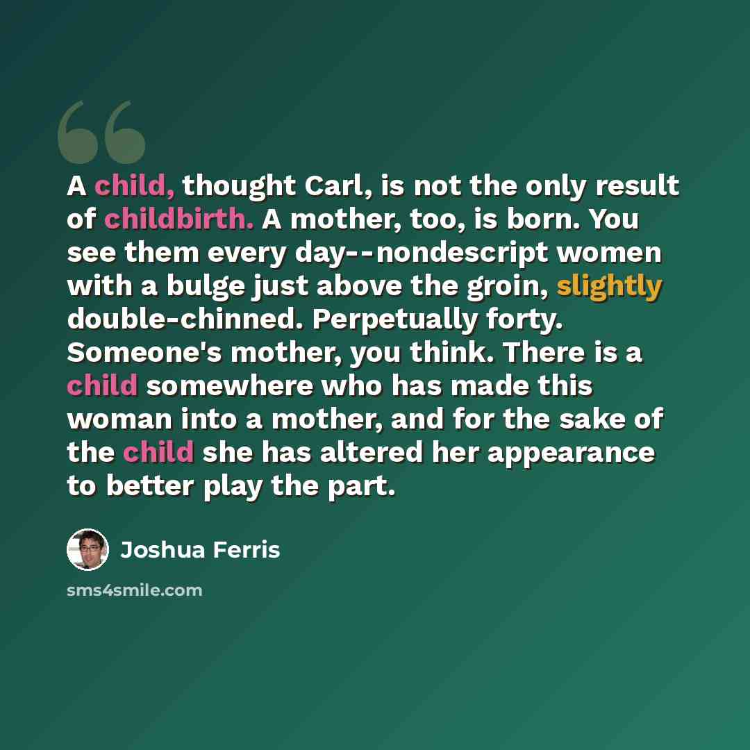 “A child, thought Carl, is not the only result of childbirth. A mother, too, is born. You see them every day--nondescript women with a bulge just above the groin, slightly double-chinned. Perpetually forty. Someone's mother, you think. There is a child somewhere who has made this woman into a…” quote by Joshua Ferris