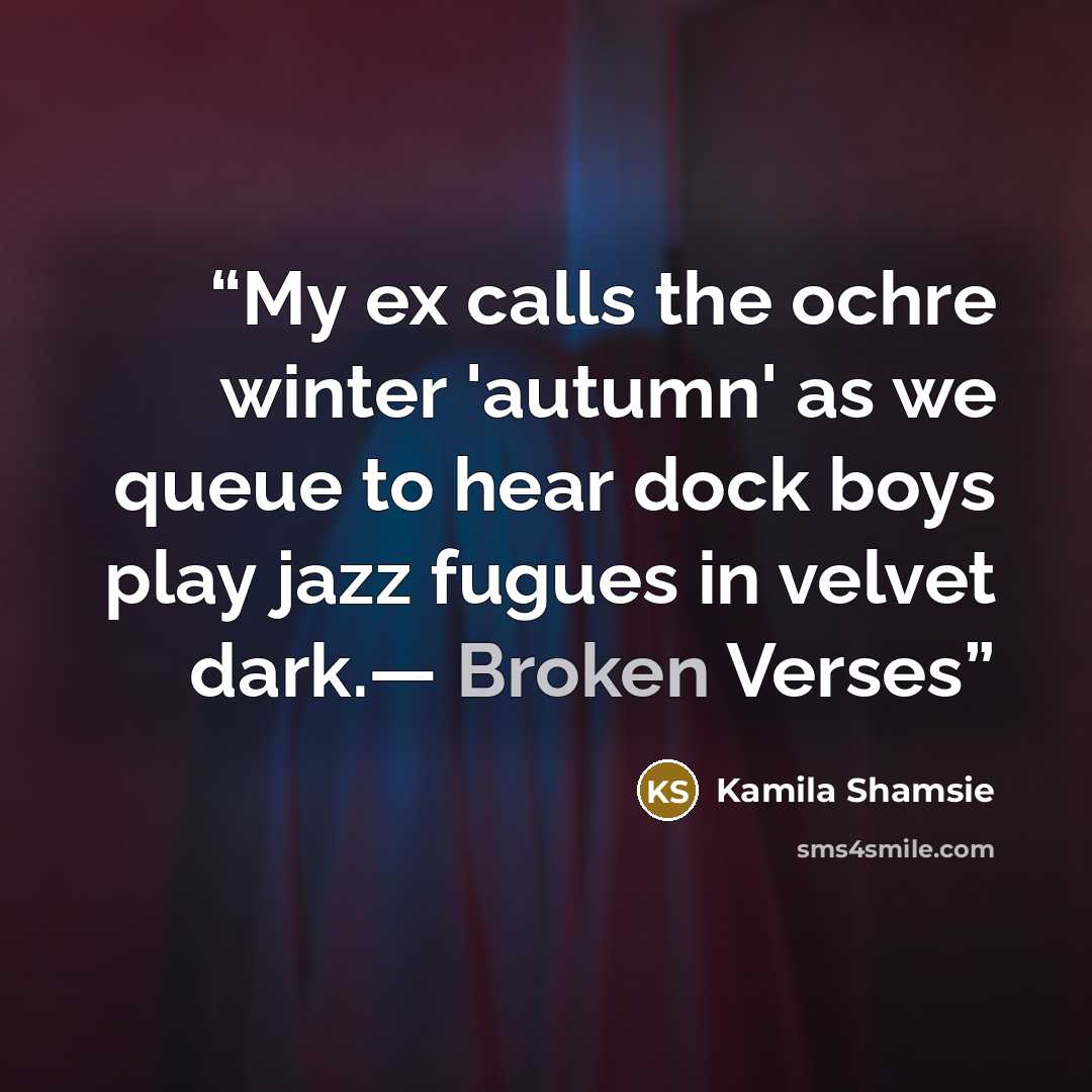 “My ex calls the ochre winter 'autumn' as we queue to hear dock boys play jazz fugues in velvet dark.— Broken Verses” quote by Kamila Shamsie