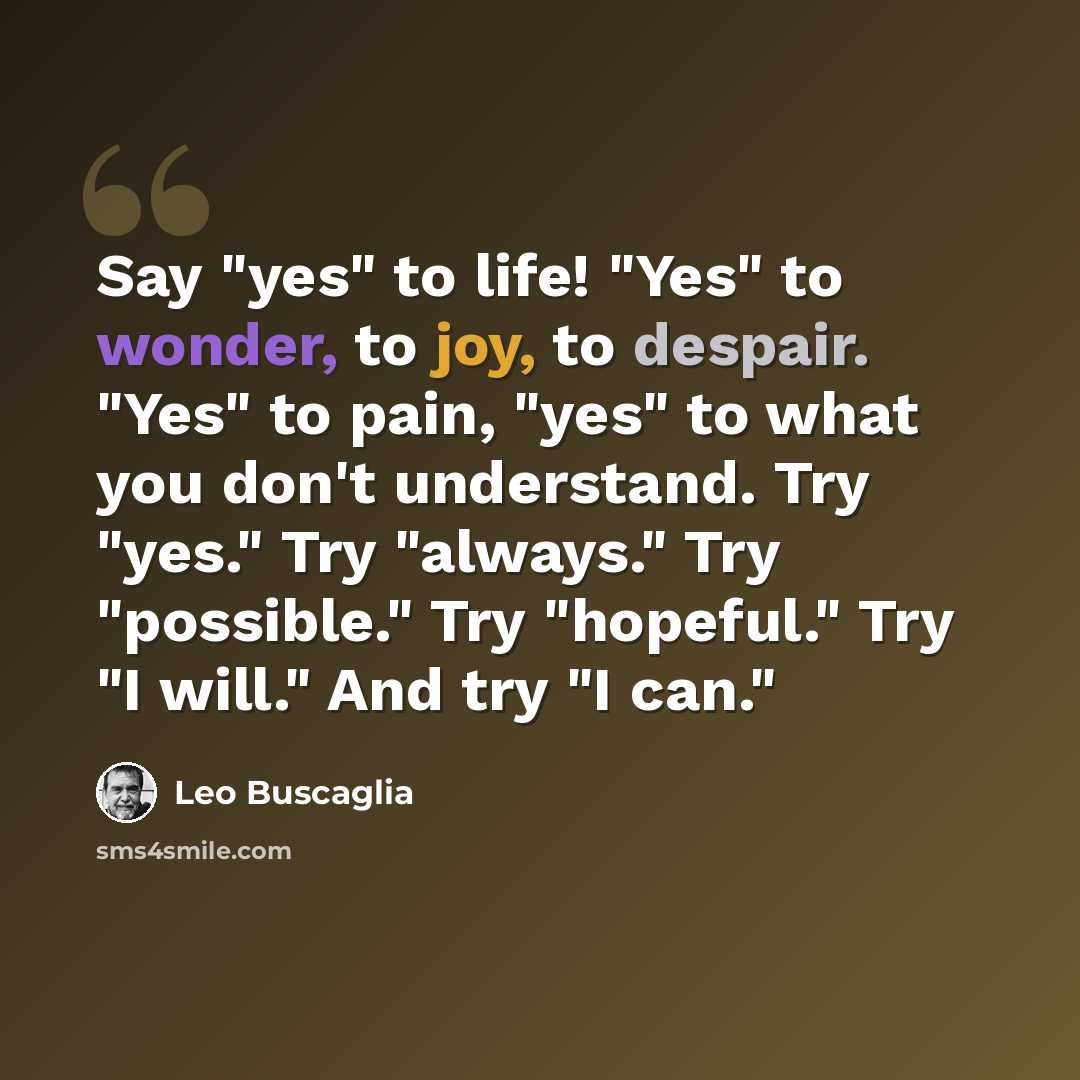 “Say "yes" to life! "Yes" to wonder, to joy, to despair. "Yes" to pain, "yes" to what you don't understand. Try "yes." Try "always." Try "possible." Try "hopeful." Try "I will." And try "I can."” quote by Leo Buscaglia