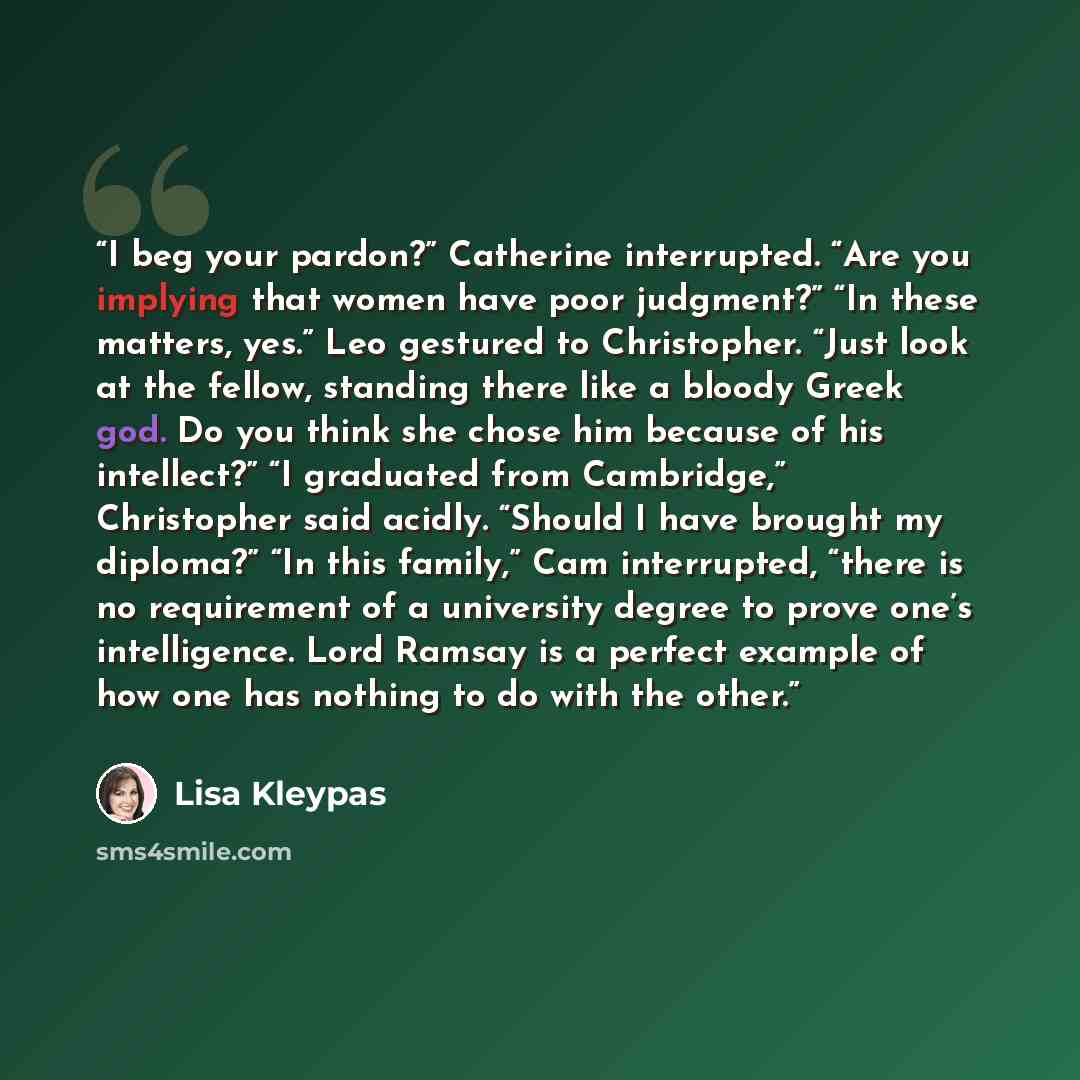 “I beg your pardon?” Catherine interrupted. “Are you implying that women have poor judgment?” “In these matters, yes.” Leo gestured to Christopher. “Just look at the fellow, standing there like a bloody Greek god. Do you think she chose him because of his intellect?” “I graduated from Cambridge,”…” quote by Lisa Kleypas