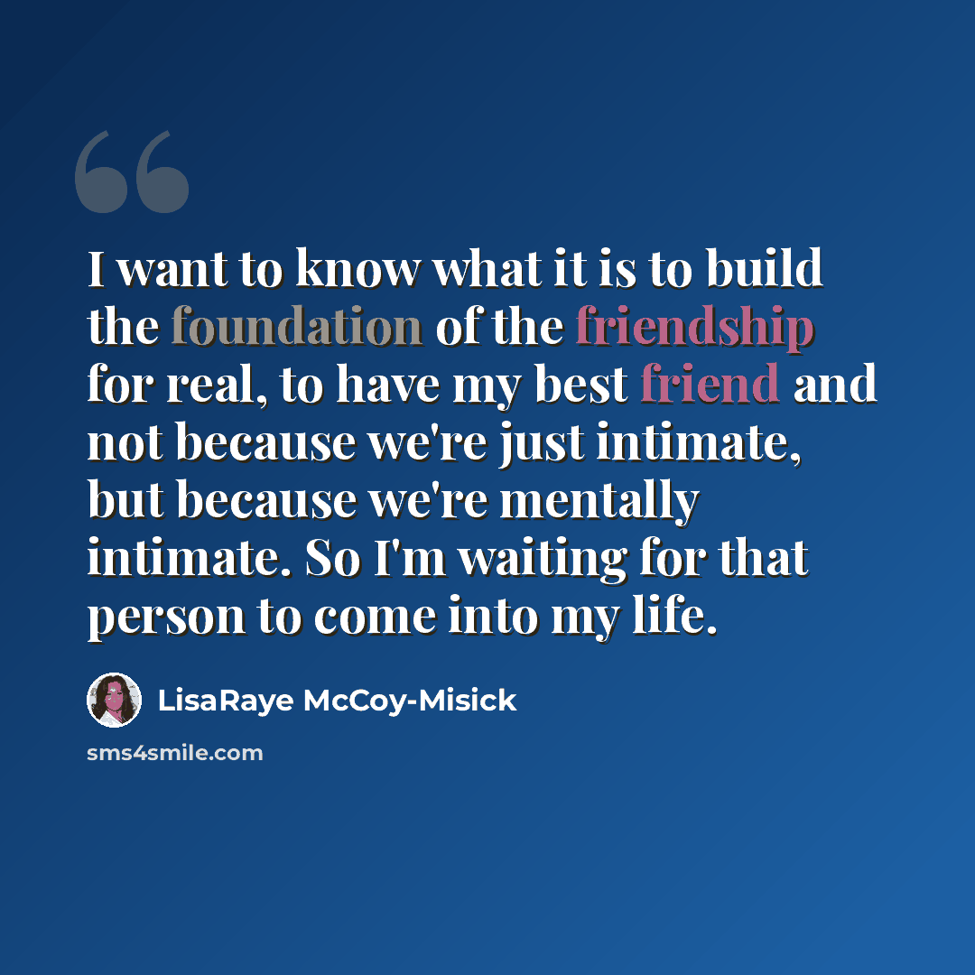 “I want to know what it is to build the foundation of the friendship for real, to have my best friend and not because we're just intimate, but because we're mentally intimate. So I'm waiting for that person to come into my life.” quote by LisaRaye McCoy-Misick